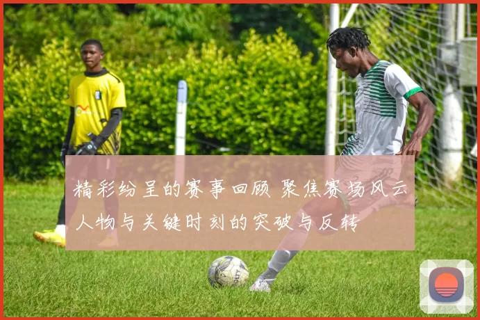 精彩纷呈的赛事回顾 聚焦赛场风云人物与关键时刻的突破与反转