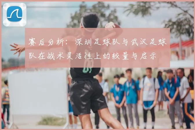 赛后分析:深圳足球队与武汉足球队在战术灵活性上的较量与启示