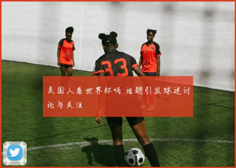 美国人看世界杯吗 话题引发球迷讨论与关注