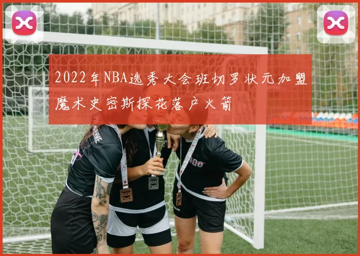 2022年NBA选秀大会班切罗状元加盟魔术史密斯探花落户火箭