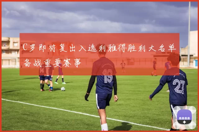 C罗即将复出入选利雅得胜利大名单备战重要赛事