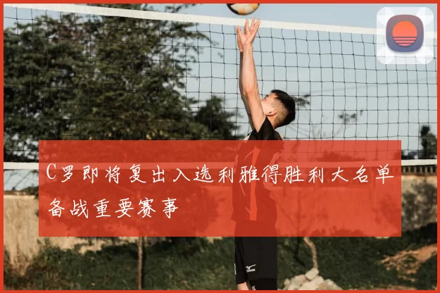 C罗即将复出入选利雅得胜利大名单备战重要赛事