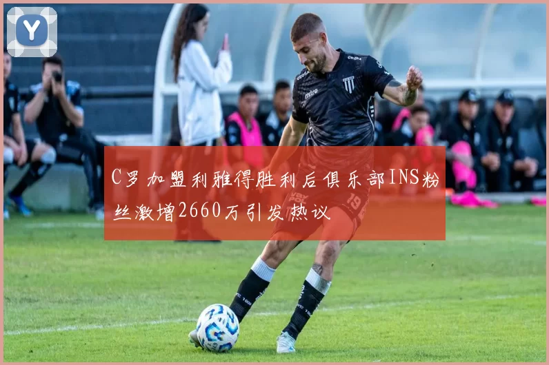 C罗加盟利雅得胜利后俱乐部INS粉丝激增2660万引发热议