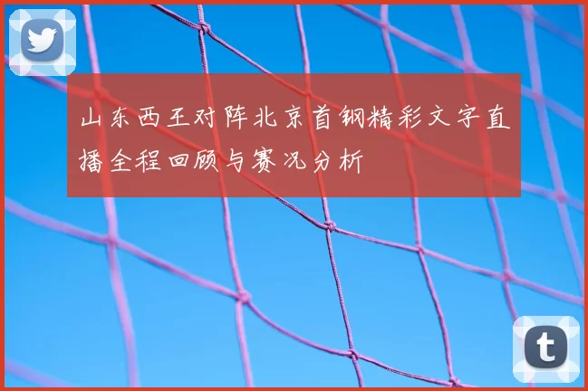 山东西王对阵北京首钢精彩文字直播全程回顾与赛况分析