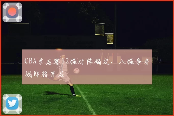 CBA季后赛12强对阵确定，八强争夺战即将开启