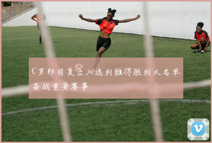 C罗即将复出入选利雅得胜利大名单备战重要赛事