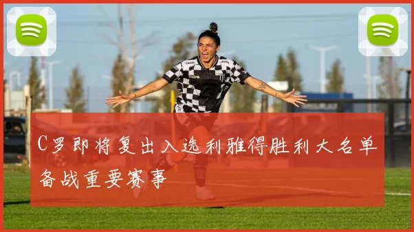 C罗即将复出入选利雅得胜利大名单备战重要赛事