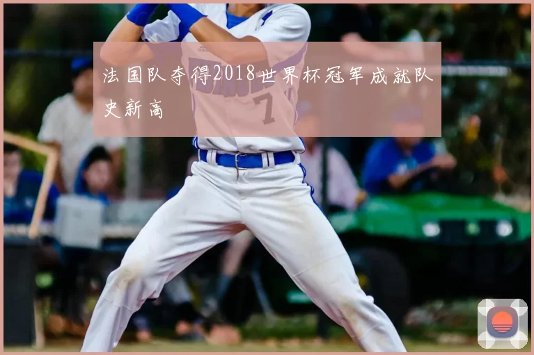 法国队夺得2018世界杯冠军成就队史新高
