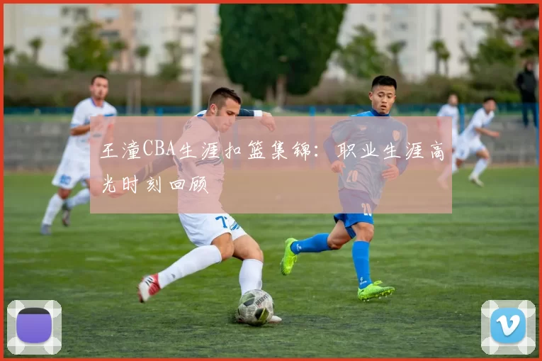 王潼CBA生涯扣篮集锦：职业生涯高光时刻回顾