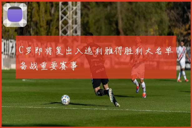 C罗即将复出入选利雅得胜利大名单备战重要赛事