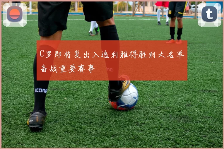 C罗即将复出入选利雅得胜利大名单备战重要赛事