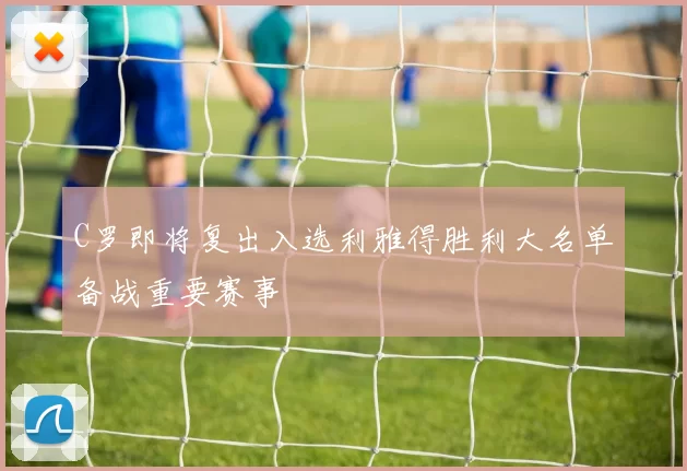 C罗即将复出入选利雅得胜利大名单备战重要赛事