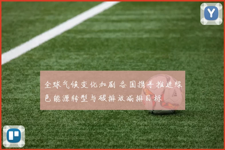 全球气候变化加剧 各国携手推进绿色能源转型与碳排放减排目标