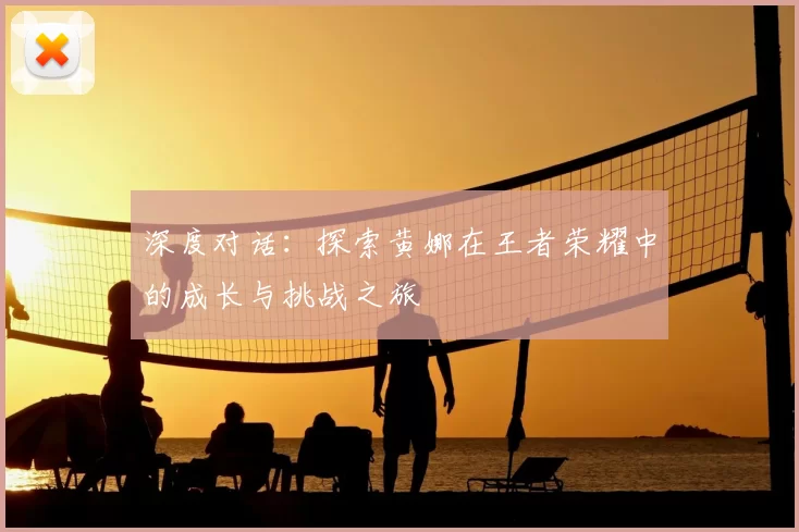 深度对话:探索黄娜在王者荣耀中的成长与挑战之旅