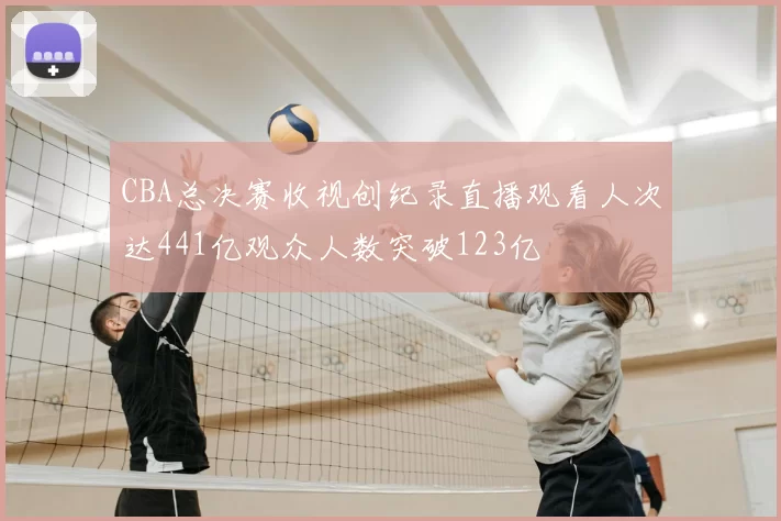 CBA总决赛收视创纪录直播观看人次达441亿观众人数突破123亿