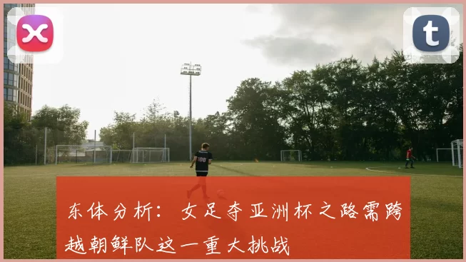东体分析：女足夺亚洲杯之路需跨越朝鲜队这一重大挑战