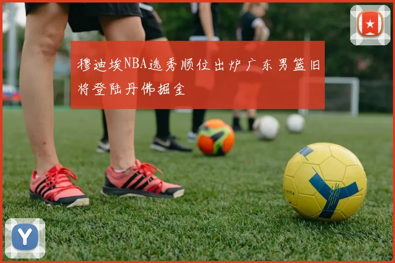 穆迪埃NBA选秀顺位出炉广东男篮旧将登陆丹佛掘金