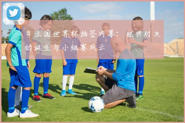 年法国世界杯抽签内幕:经典对决的诞生与小组赛风云