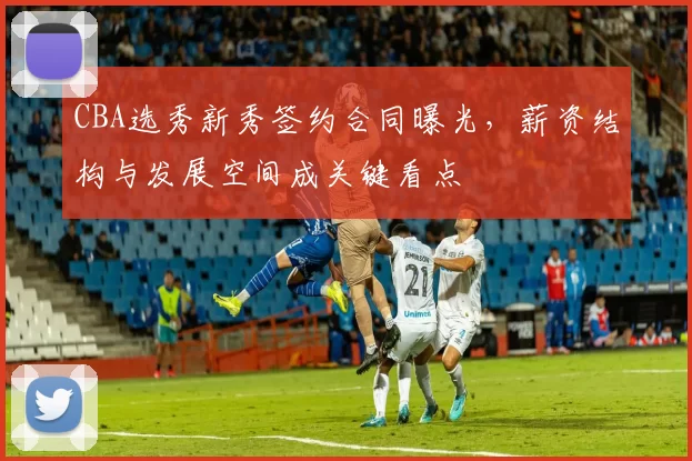 CBA选秀新秀签约合同曝光，薪资结构与发展空间成关键看点