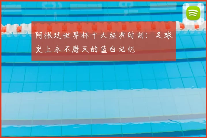 阿根廷世界杯十大经典时刻:足球史上永不磨灭的蓝白记忆