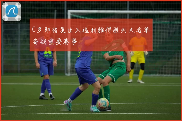 C罗即将复出入选利雅得胜利大名单备战重要赛事