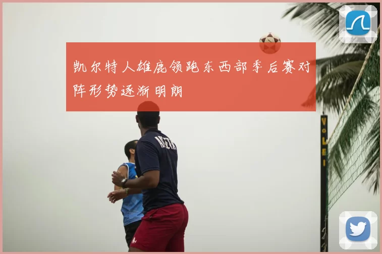 凯尔特人雄鹿领跑东西部季后赛对阵形势逐渐明朗