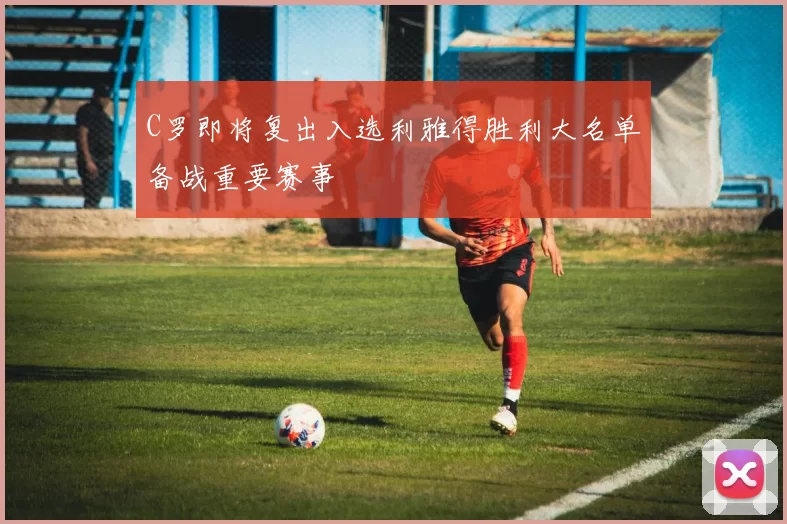 C罗即将复出入选利雅得胜利大名单备战重要赛事