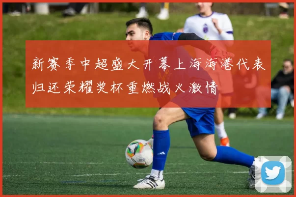 新赛季中超盛大开幕上海海港代表归还荣耀奖杯重燃战火激情