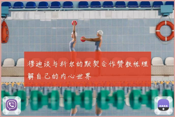 穆迪谈与科尔的默契合作赞教练理解自己的内心世界