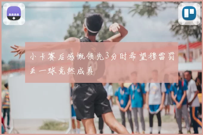 小卡赛后感慨领先3分时希望穆雷罚丢一球竟然成真