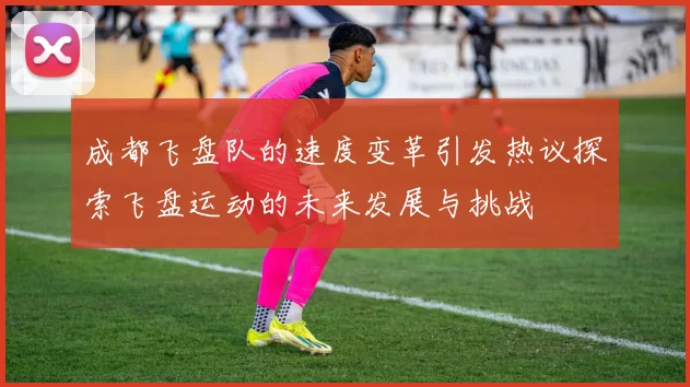 成都飞盘队的速度变革引发热议探索飞盘运动的未来发展与挑战