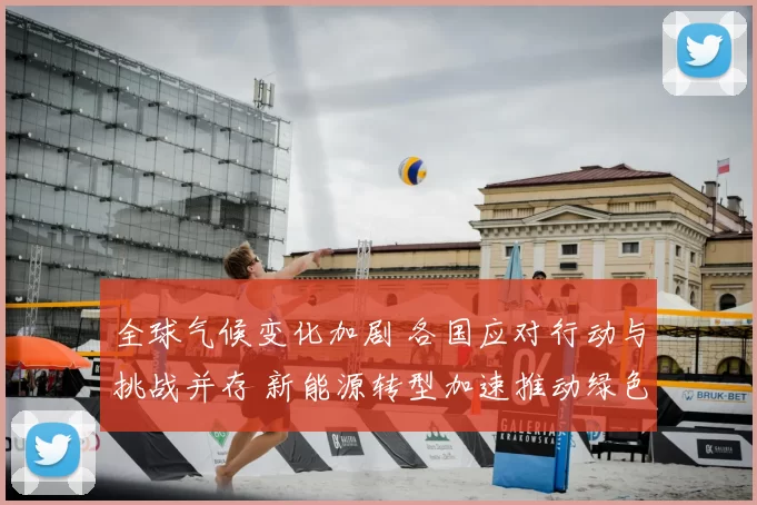 全球气候变化加剧 各国应对行动与挑战并存 新能源转型加速推动绿色发展