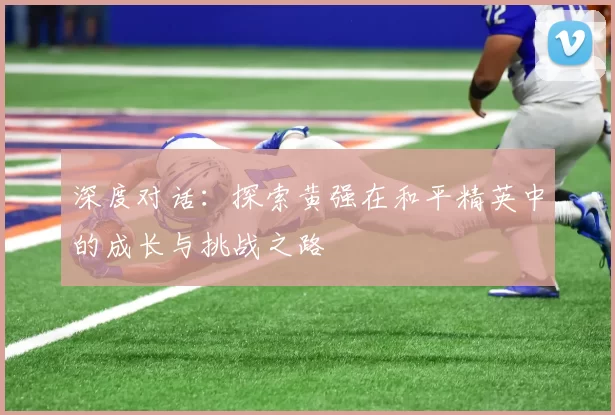 深度对话:探索黄强在和平精英中的成长与挑战之路
