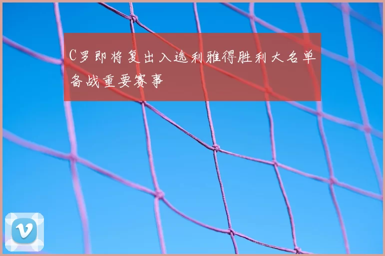 C罗即将复出入选利雅得胜利大名单备战重要赛事