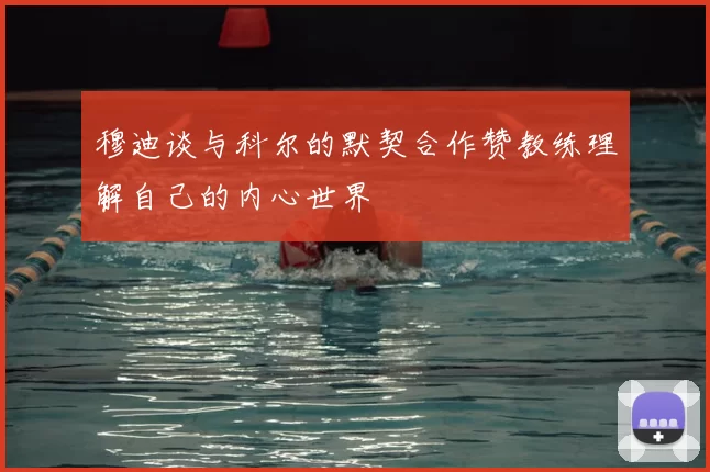 穆迪谈与科尔的默契合作赞教练理解自己的内心世界