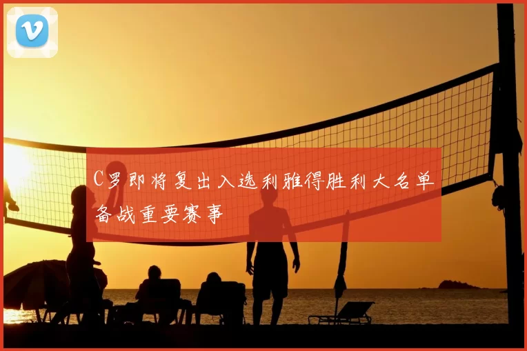C罗即将复出入选利雅得胜利大名单备战重要赛事