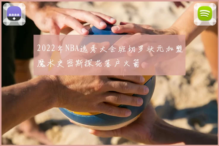 2022年NBA选秀大会班切罗状元加盟魔术史密斯探花落户火箭