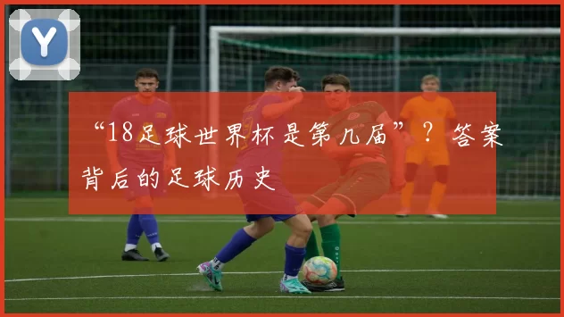 “18足球世界杯是第几届”？答案背后的足球历史