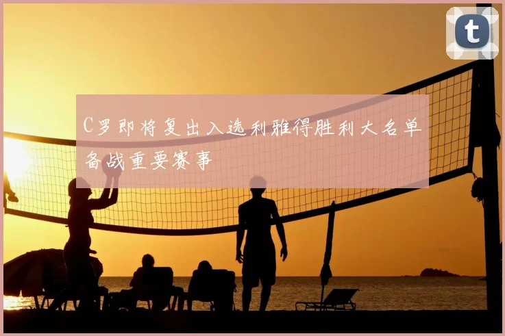 C罗即将复出入选利雅得胜利大名单备战重要赛事