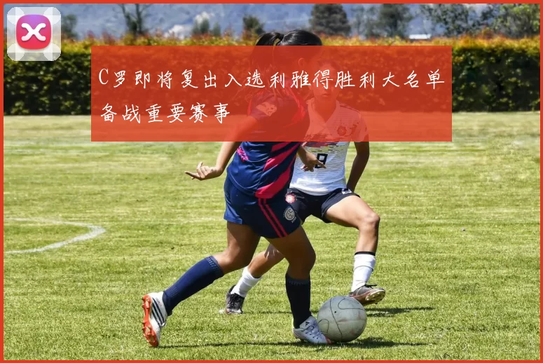 C罗即将复出入选利雅得胜利大名单备战重要赛事