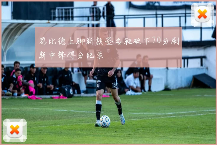 恩比德上脚新款签名鞋砍下70分刷新中锋得分纪录
