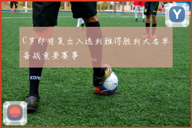 C罗即将复出入选利雅得胜利大名单备战重要赛事