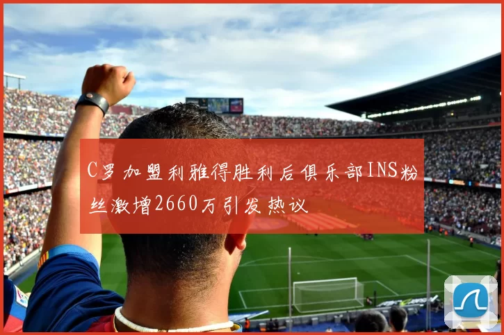 C罗加盟利雅得胜利后俱乐部INS粉丝激增2660万引发热议
