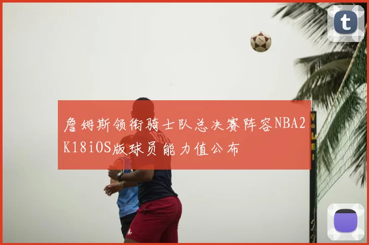 詹姆斯领衔骑士队总决赛阵容NBA2K18iOS版球员能力值公布