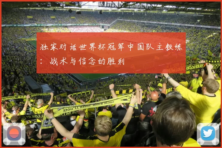 独家对话世界杯冠军中国队主教练:战术与信念的胜利