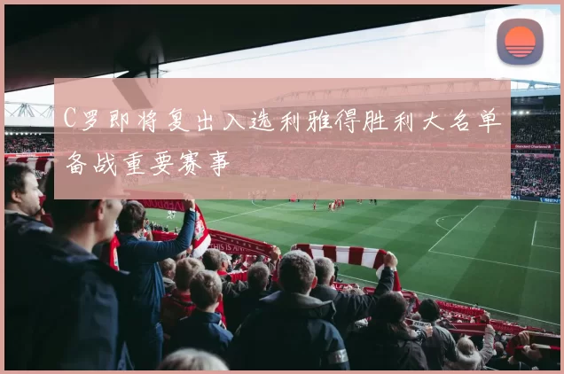 C罗即将复出入选利雅得胜利大名单备战重要赛事