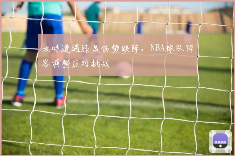 坎特遭遇膝盖伤势缺阵,NBA球队阵容调整应对挑战