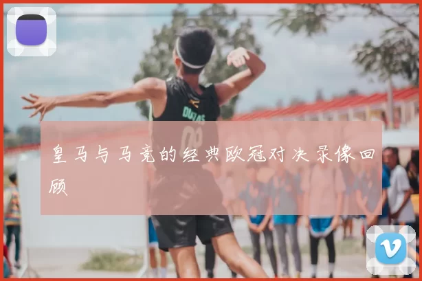 皇马与马竞的经典欧冠对决录像回顾