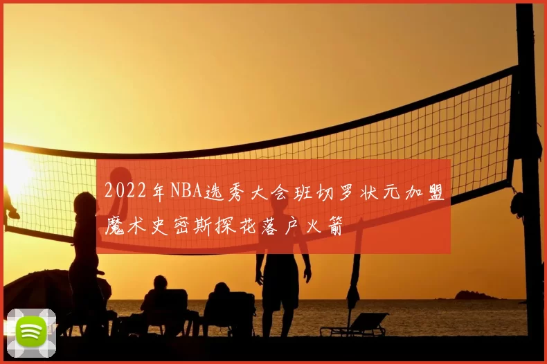 2022年NBA选秀大会班切罗状元加盟魔术史密斯探花落户火箭