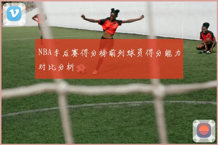NBA季后赛得分榜前列球员得分能力对比分析